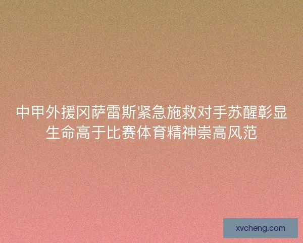 中甲外援冈萨雷斯紧急施救对手苏醒彰显生命高于比赛体育精神崇高风范
