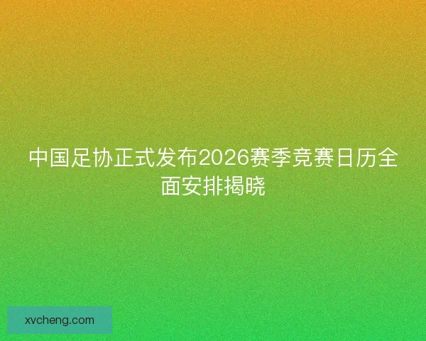中国足协正式发布2026赛季竞赛日历全面安排揭晓