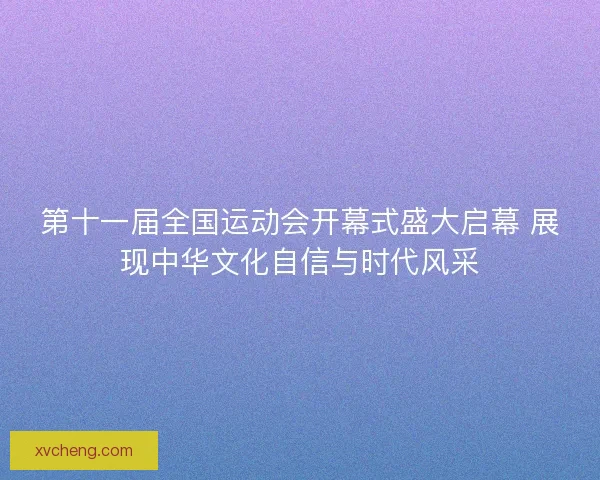 第十一届全国运动会开幕式盛大启幕 展现中华文化自信与时代风采