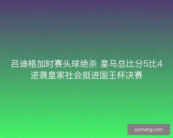 吕迪格加时赛头球绝杀 皇马总比分5比4逆袭皇家社会挺进国王杯决赛