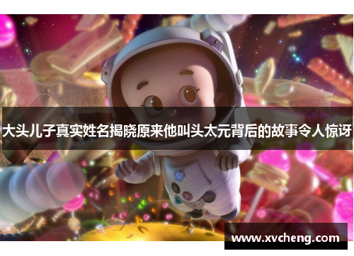 大头儿子真实姓名揭晓原来他叫头太元背后的故事令人惊讶